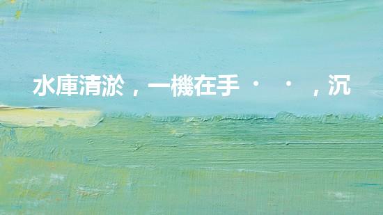 水庫清淤，一機在手，沉積無憂！